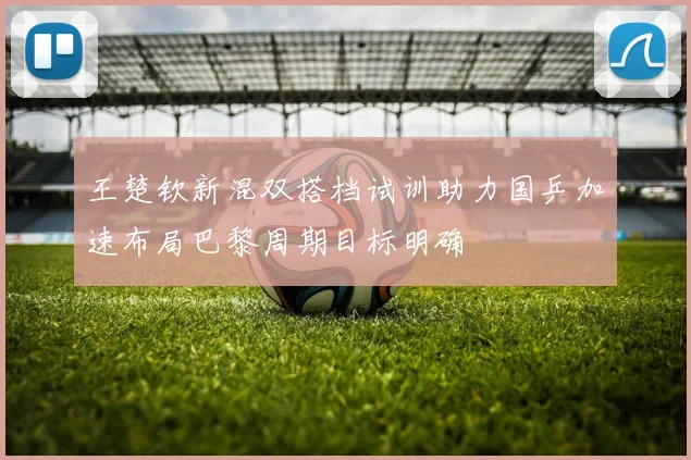 王楚钦新混双搭档试训助力国乒加速布局巴黎周期目标明确