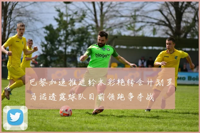 巴黎加速推进铃木彩艳转会计划罗马诺透露球队目前领跑争夺战