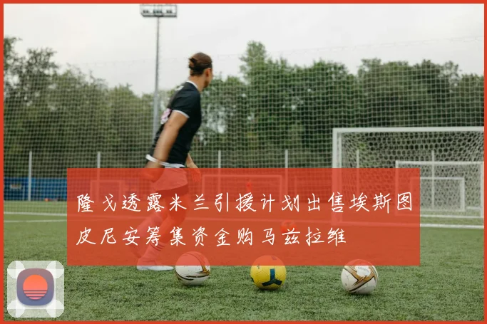 隆戈透露米兰引援计划出售埃斯图皮尼安筹集资金购马兹拉维