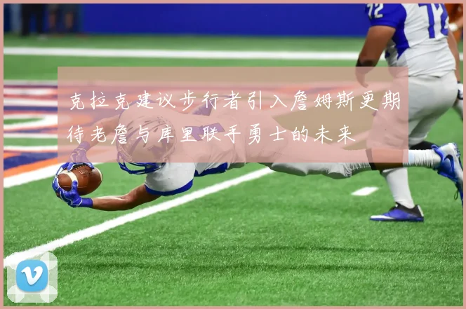 克拉克建议步行者引入詹姆斯更期待老詹与库里联手勇士的未来