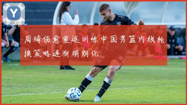 周琦伤愈重返训练中国男篮内线轮换策略逐渐明朗化